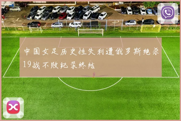 中国女足历史性失利遭俄罗斯绝杀19战不败纪录终结